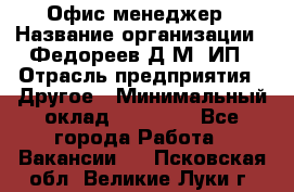 Офис-менеджер › Название организации ­ Федореев Д.М, ИП › Отрасль предприятия ­ Другое › Минимальный оклад ­ 25 000 - Все города Работа » Вакансии   . Псковская обл.,Великие Луки г.